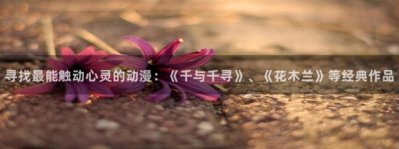 囧次元app正版：寻找最能触动心灵的动漫：《千与千寻》、《花木兰》等经典作品